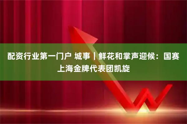 配资行业第一门户 城事｜鲜花和掌声迎候：国赛上海金牌代表团凯旋