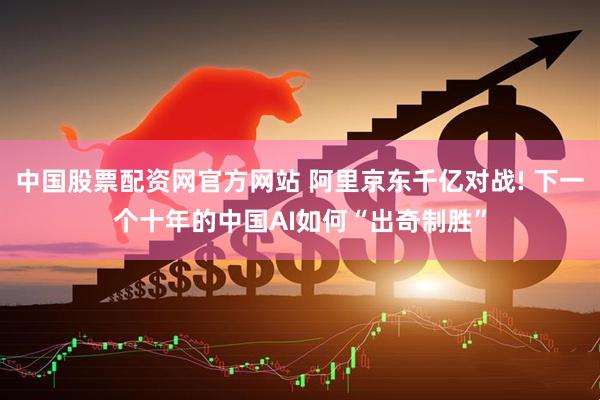 中国股票配资网官方网站 阿里京东千亿对战! 下一个十年的中国AI如何“出奇制胜”