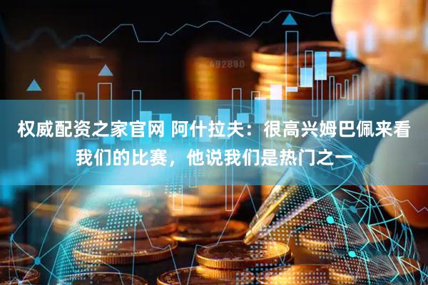 权威配资之家官网 阿什拉夫：很高兴姆巴佩来看我们的比赛，他说我们是热门之一