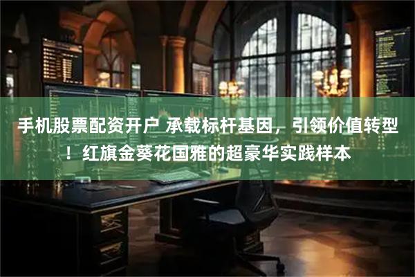 手机股票配资开户 承载标杆基因，引领价值转型！红旗金葵花国雅的超豪华实践样本