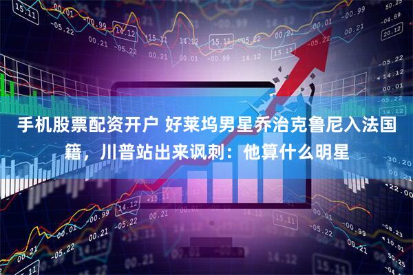 手机股票配资开户 好莱坞男星乔治克鲁尼入法国籍，川普站出来讽刺：他算什么明星