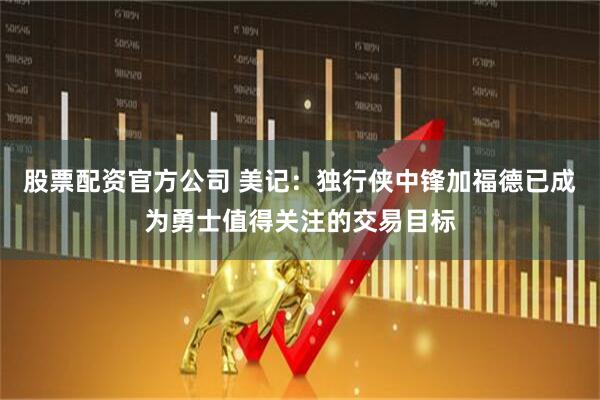 股票配资官方公司 美记：独行侠中锋加福德已成为勇士值得关注的交易目标