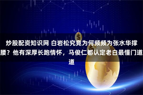 炒股配资知识网 白岩松究竟为何频频为张水华撑腰？他有深厚长跑情怀，马俊仁都认定老白最懂门道