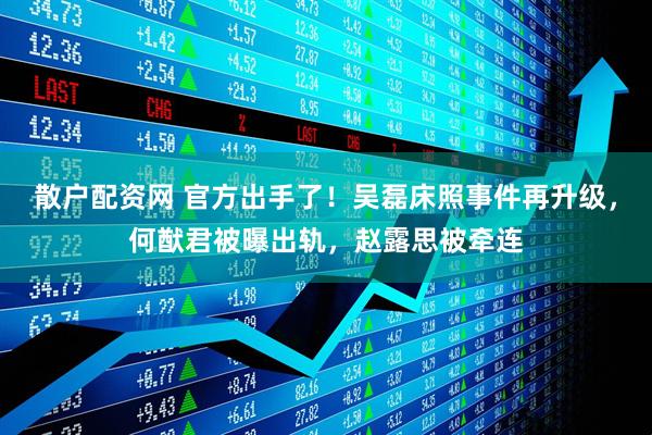 散户配资网 官方出手了！吴磊床照事件再升级，何猷君被曝出轨，赵露思被牵连
