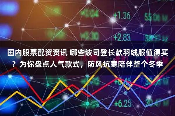国内股票配资资讯 哪些波司登长款羽绒服值得买？为你盘点人气款式，防风抗寒陪伴整个冬季