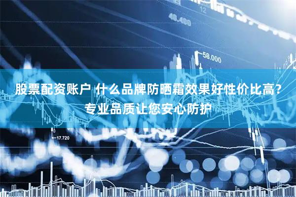 股票配资账户 什么品牌防晒霜效果好性价比高？专业品质让您安心防护