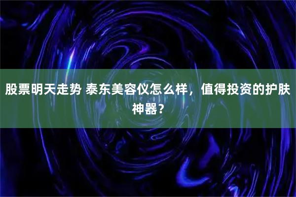 股票明天走势 泰东美容仪怎么样，值得投资的护肤神器？