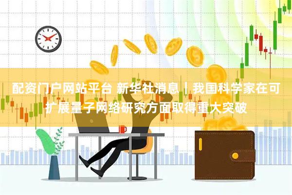 配资门户网站平台 新华社消息｜我国科学家在可扩展量子网络研究方面取得重大突破