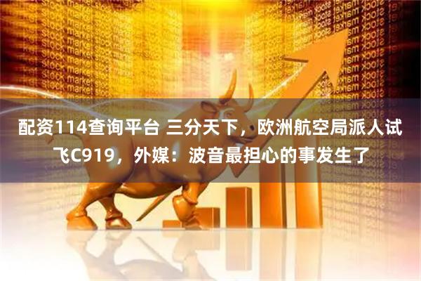 配资114查询平台 三分天下，欧洲航空局派人试飞C919，外媒：波音最担心的事发生了