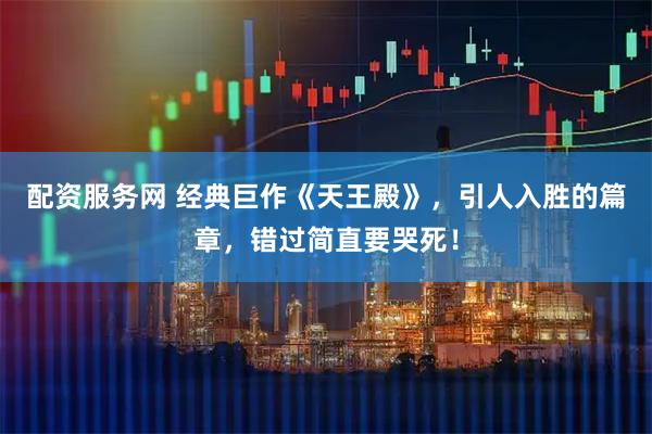 配资服务网 经典巨作《天王殿》，引人入胜的篇章，错过简直要哭死！