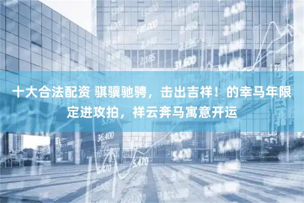 十大合法配资 骐骥驰骋，击出吉祥！的幸马年限定进攻拍，祥云奔马寓意开运