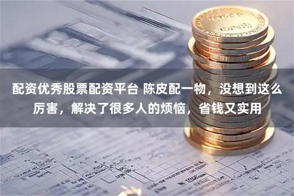 配资优秀股票配资平台 陈皮配一物，没想到这么厉害，解决了很多人的烦恼，省钱又实用