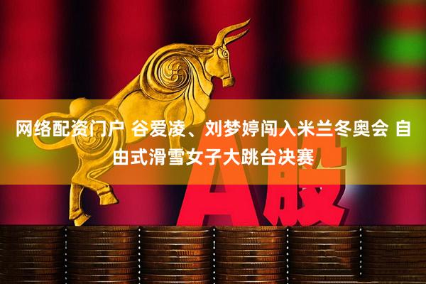 网络配资门户 谷爱凌、刘梦婷闯入米兰冬奥会 自由式滑雪女子大跳台决赛