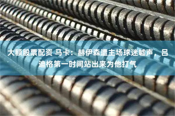 大额股票配资 马卡：赫伊森遭主场球迷嘘声，吕迪格第一时间站出来为他打气