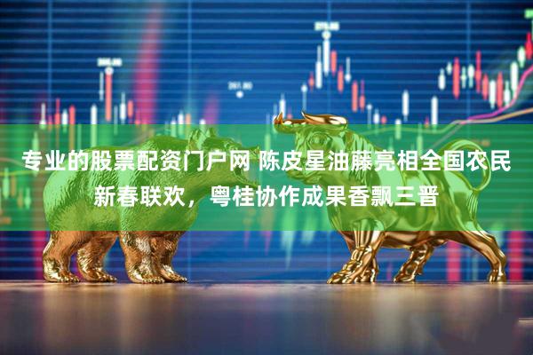 专业的股票配资门户网 陈皮星油藤亮相全国农民新春联欢，粤桂协作成果香飘三晋