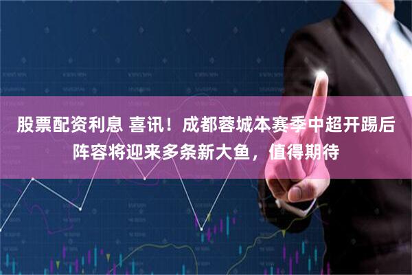 股票配资利息 喜讯！成都蓉城本赛季中超开踢后阵容将迎来多条新大鱼，值得期待