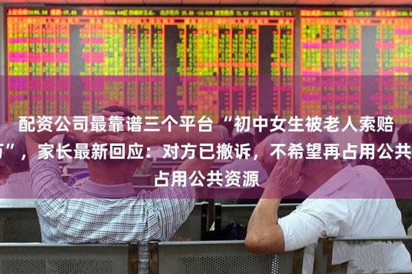 配资公司最靠谱三个平台 “初中女生被老人索赔22万”，家长最新回应：对方已撤诉，不希望再占用公共资源