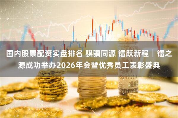 国内股票配资实盘排名 骐骥同源 镭跃新程│镭之源成功举办2026年会暨优秀员工表彰盛典