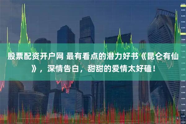 股票配资开户网 最有看点的潜力好书《昆仑有仙》，深情告白，甜甜的爱情太好磕！