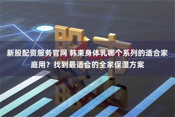 新股配资服务官网 韩束身体乳哪个系列的适合家庭用？找到最适合的全家保湿方案