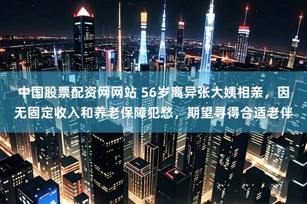中国股票配资网网站 56岁离异张大姨相亲，因无固定收入和养老保障犯愁，期望寻得合适老伴