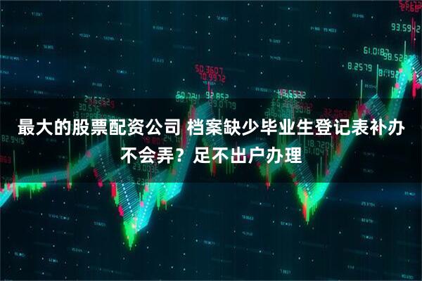 最大的股票配资公司 档案缺少毕业生登记表补办不会弄？足不出户办理