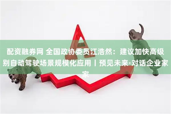 配资融券网 全国政协委员江浩然：建议加快高级别自动驾驶场景规模化应用丨预见未来·对话企业家