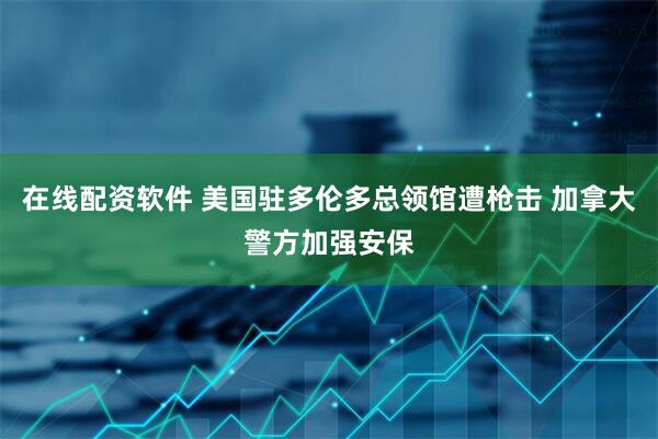 在线配资软件 美国驻多伦多总领馆遭枪击 加拿大警方加强安保
