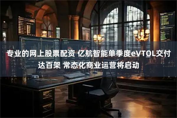 专业的网上股票配资 亿航智能单季度eVTOL交付达百架 常态化商业运营将启动