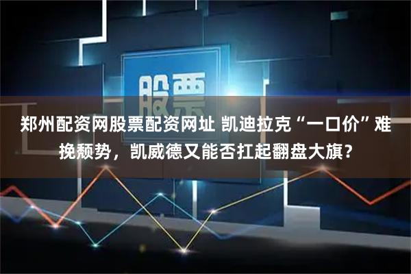 郑州配资网股票配资网址 凯迪拉克“一口价”难挽颓势，凯威德又能否扛起翻盘大旗？