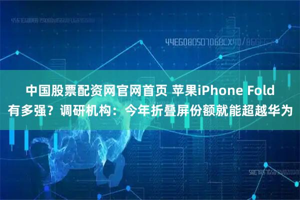 中国股票配资网官网首页 苹果iPhone Fold有多强？调研机构：今年折叠屏份额就能超越华为