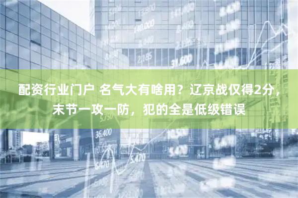 配资行业门户 名气大有啥用？辽京战仅得2分，末节一攻一防，犯的全是低级错误