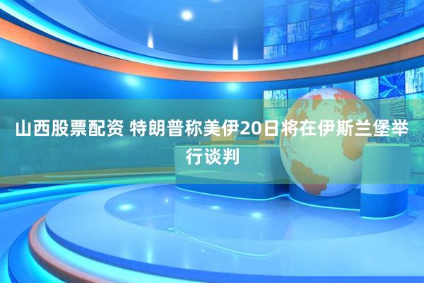 山西股票配资 特朗普称美伊20日将在伊斯兰堡举行谈判