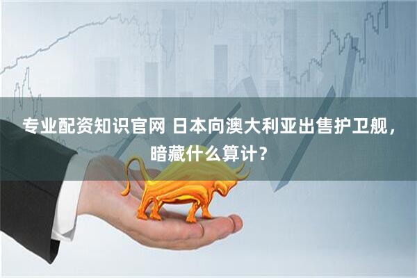 专业配资知识官网 日本向澳大利亚出售护卫舰，暗藏什么算计？