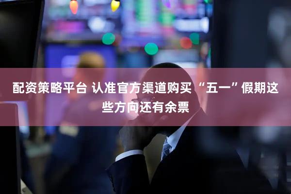 配资策略平台 认准官方渠道购买 “五一”假期这些方向还有余票